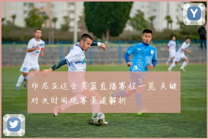 印尼亚运会男篮直播赛程一览 关键对决时间观赛渠道解析