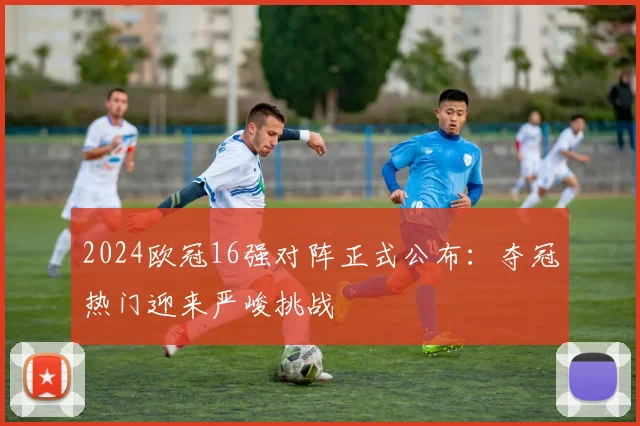 2024欧冠16强对阵正式公布：夺冠热门迎来严峻挑战