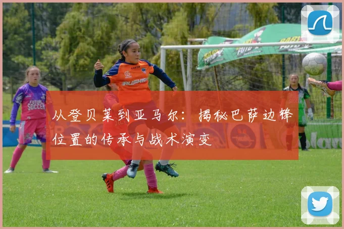 从登贝莱到亚马尔：揭秘巴萨边锋位置的传承与战术演变