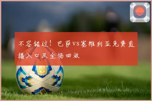 不容错过！巴萨vs塞维利亚免费直播入口及全场回放