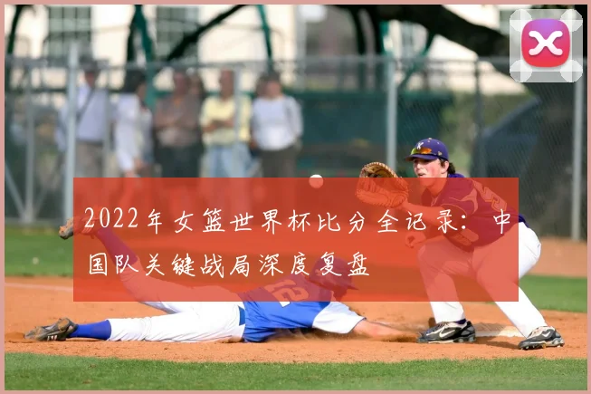 2022年女篮世界杯比分全记录：中国队关键战局深度复盘