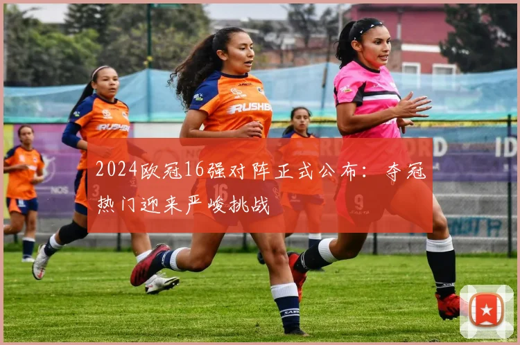 2024欧冠16强对阵正式公布：夺冠热门迎来严峻挑战