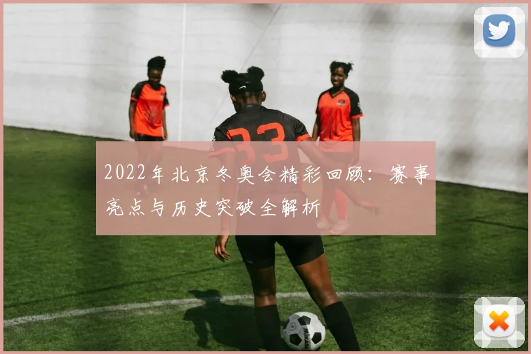 2022年北京冬奥会精彩回顾：赛事亮点与历史突破全解析