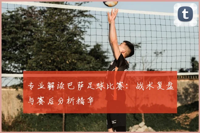 专业解读巴萨足球比赛：战术复盘与赛后分析精华
