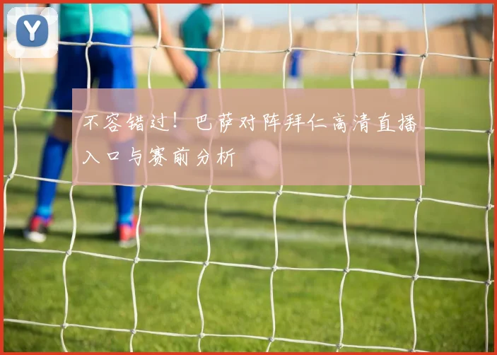 不容错过！巴萨对阵拜仁高清直播入口与赛前分析