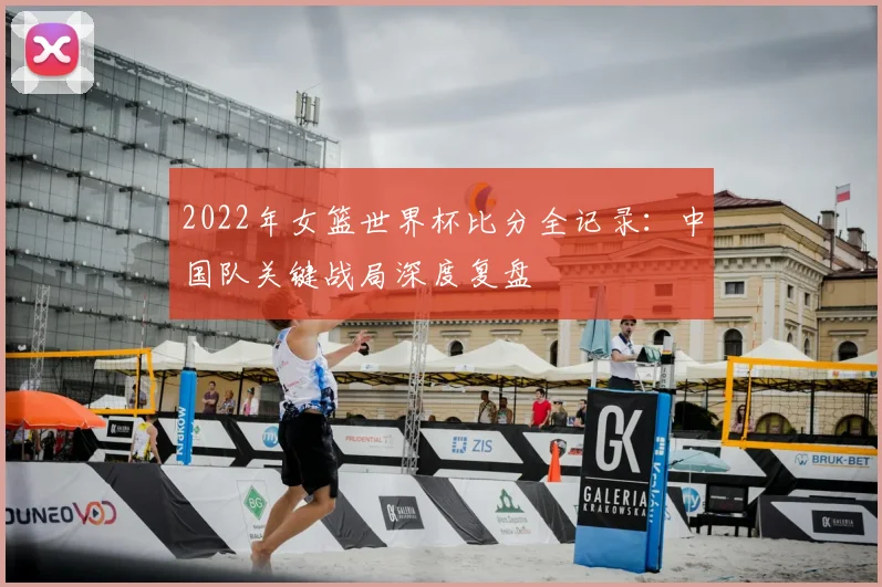 2022年女篮世界杯比分全记录：中国队关键战局深度复盘