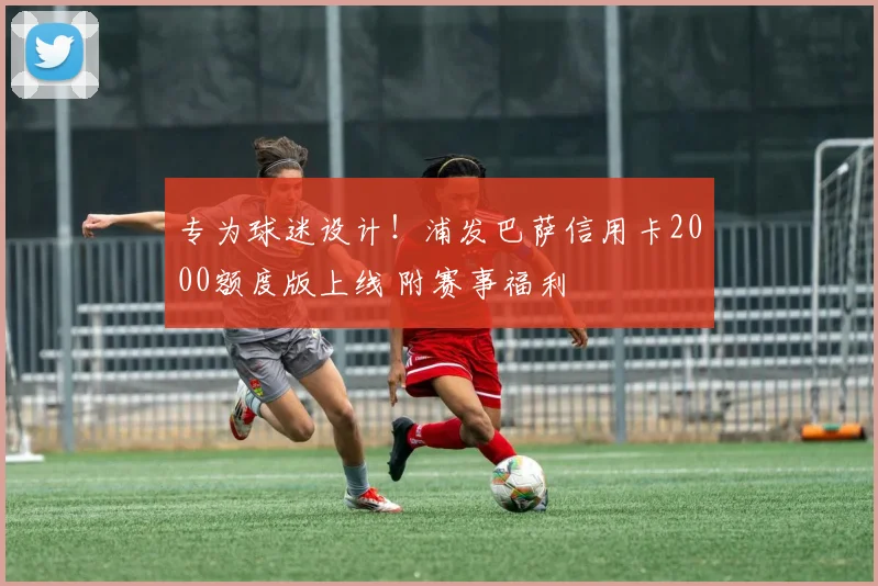 专为球迷设计！浦发巴萨信用卡2000额度版上线 附赛事福利
