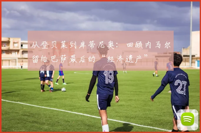 从登贝莱到库蒂尼奥:回顾内马尔留给巴萨最后的“经济遗产”